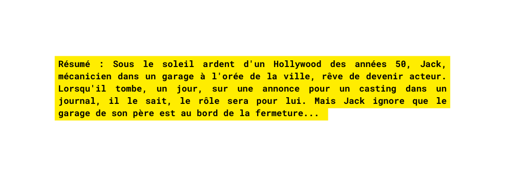 Résumé Sous le soleil ardent d un Hollywood des années 50 Jack mécanicien dans un garage à l orée de la ville rêve de devenir acteur Lorsqu il tombe un jour sur une annonce pour un casting dans un journal il le sait le rôle sera pour lui Mais Jack ignore que le garage de son père est au bord de la fermeture